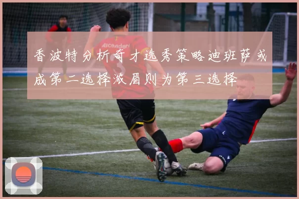 香波特分析奇才选秀策略迪班萨或成第二选择浓眉则为第三选择
