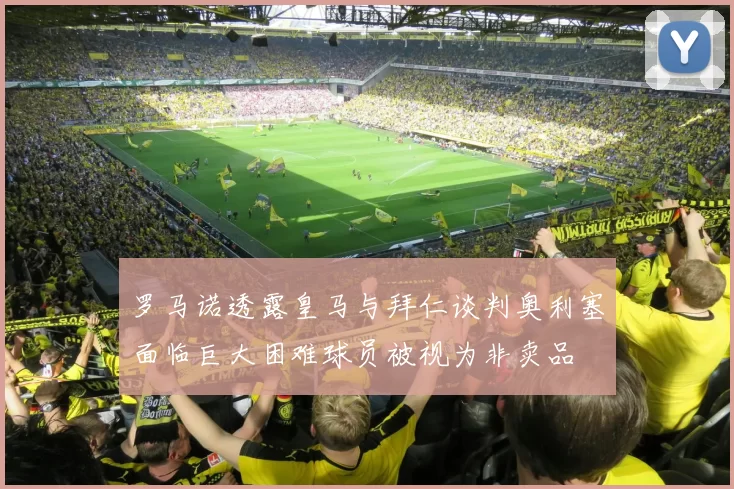 罗马诺透露皇马与拜仁谈判奥利塞面临巨大困难球员被视为非卖品
