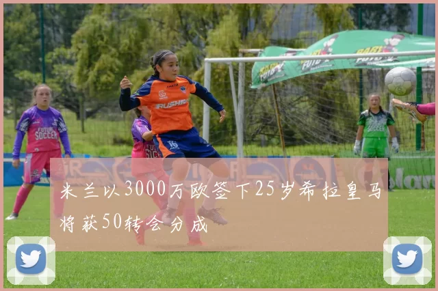 米兰以3000万欧签下25岁希拉皇马将获50转会分成