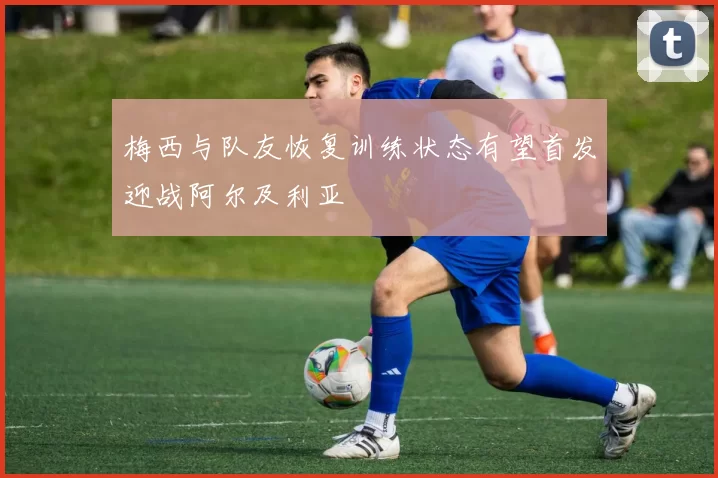 梅西与队友恢复训练状态有望首发迎战阿尔及利亚