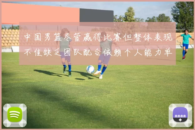 中国男篮尽管赢得比赛但整体表现不佳缺乏团队配合依赖个人能力单打成效有限